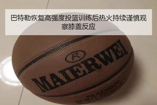 巴特勒恢复高强度投篮训练后热火持续谨慎观察膝盖反应