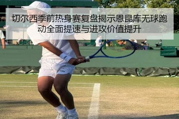 切尔西季前热身赛复盘揭示恩昆库无球跑动全面提速与进攻价值提升