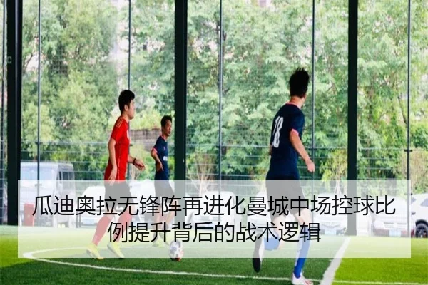 瓜迪奥拉无锋阵再进化曼城中场控球比例提升背后的战术逻辑